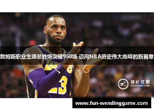 詹姆斯职业生涯总胜场突破950场 迈向NBA历史伟大高峰的新篇章