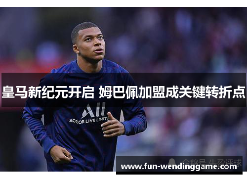 皇马新纪元开启 姆巴佩加盟成关键转折点