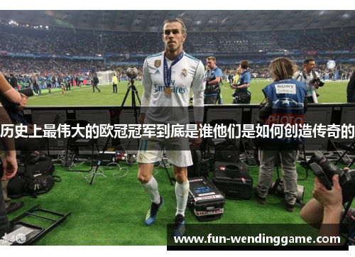 历史上最伟大的欧冠冠军到底是谁他们是如何创造传奇的