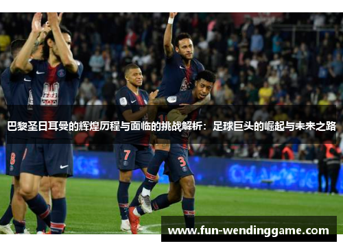 巴黎圣日耳曼的辉煌历程与面临的挑战解析：足球巨头的崛起与未来之路