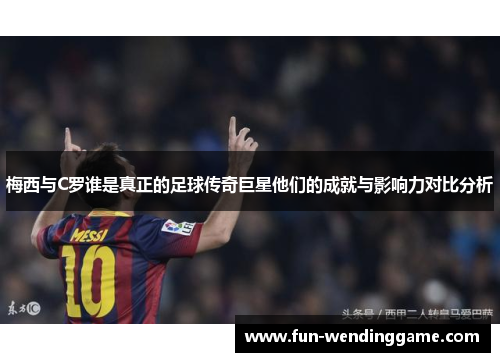 梅西与C罗谁是真正的足球传奇巨星他们的成就与影响力对比分析