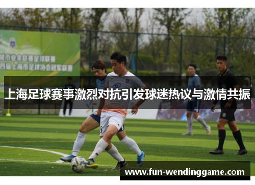 上海足球赛事激烈对抗引发球迷热议与激情共振