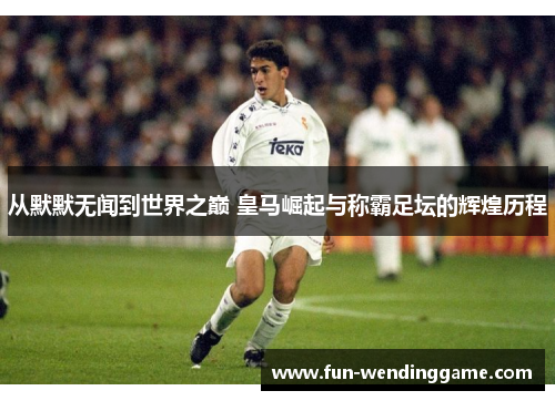 从默默无闻到世界之巅 皇马崛起与称霸足坛的辉煌历程