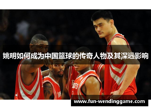 姚明如何成为中国篮球的传奇人物及其深远影响