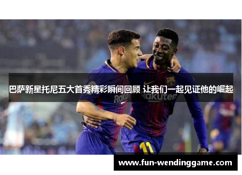 巴萨新星托尼五大首秀精彩瞬间回顾 让我们一起见证他的崛起