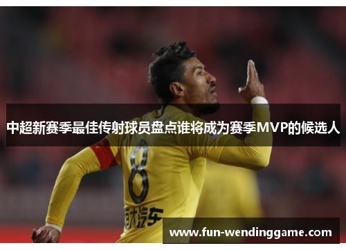 中超新赛季最佳传射球员盘点谁将成为赛季MVP的候选人