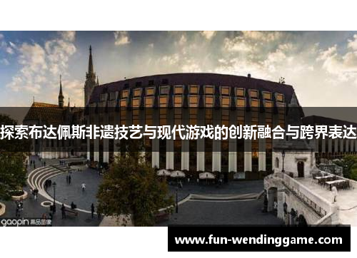 探索布达佩斯非遗技艺与现代游戏的创新融合与跨界表达