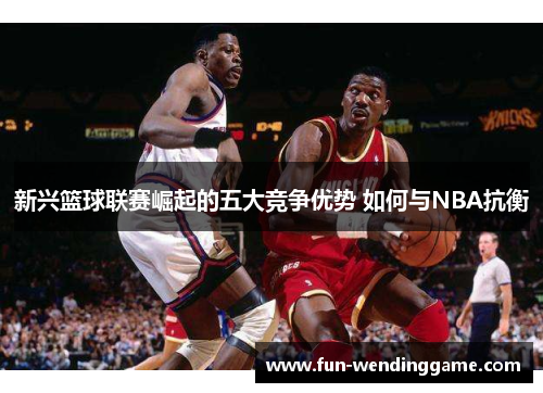 新兴篮球联赛崛起的五大竞争优势 如何与NBA抗衡