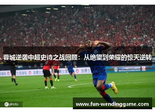 蓉城逆袭中超史诗之战回顾：从绝望到荣耀的惊天逆转