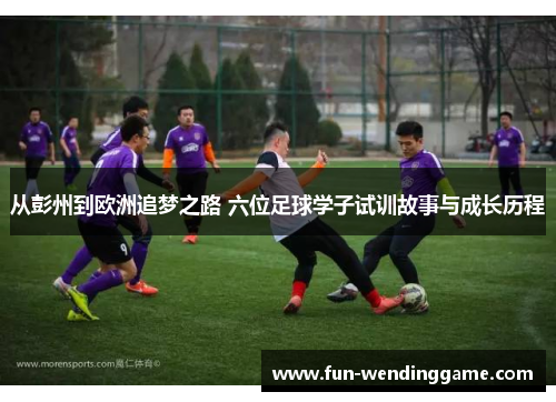 从彭州到欧洲追梦之路 六位足球学子试训故事与成长历程