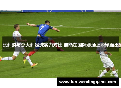 比利时与意大利足球实力对比 谁能在国际赛场上脱颖而出