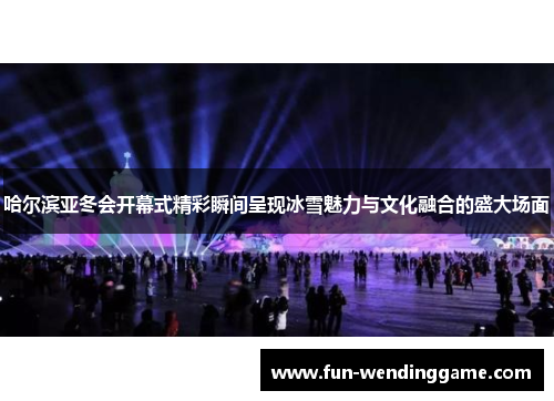 哈尔滨亚冬会开幕式精彩瞬间呈现冰雪魅力与文化融合的盛大场面
