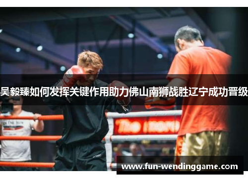 吴毅臻如何发挥关键作用助力佛山南狮战胜辽宁成功晋级