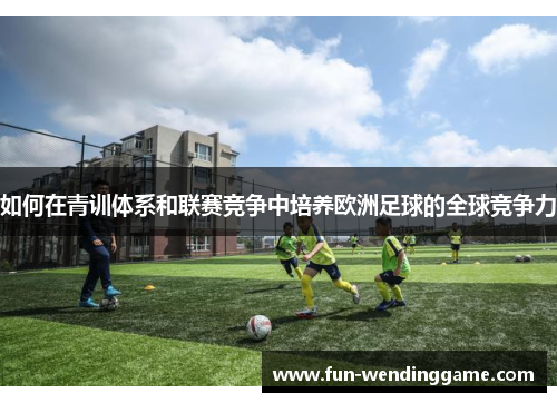 如何在青训体系和联赛竞争中培养欧洲足球的全球竞争力