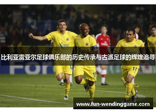 比利亚雷亚尔足球俱乐部的历史传承与古派足球的辉煌追寻