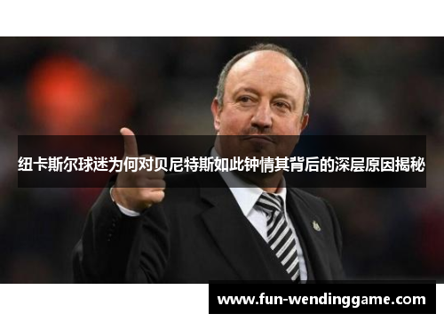纽卡斯尔球迷为何对贝尼特斯如此钟情其背后的深层原因揭秘